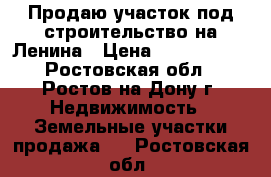 Продаю участок под строительство на Ленина › Цена ­ 1 700 000 - Ростовская обл., Ростов-на-Дону г. Недвижимость » Земельные участки продажа   . Ростовская обл.